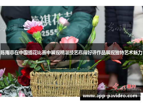 陈雨菲在中国插花比赛中展现精湛技艺赢得好评作品展现独特艺术魅力
